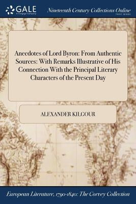 Anecdotes of Lord Byron: From Authentic Sources: With Remarks Illustrative of His Connection With the Principal Literary Characters of the Present Day by Kilgour, Alexander