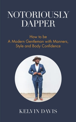 Notoriously Dapper: How to Be a Modern Gentleman with Manners, Style and Body Confidence (Be a Gentleman, Modern Etiquette, Self Esteem, B by Davis, Kelvin