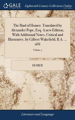 The Iliad of Homer. Translated by Alexander Pope, Esq. A new Edition, With Additional Notes, Critical and Illustrative, by Gilbert Wakefield, B.A. ... by Homer
