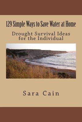 129 Simple Ways to Save Water at Home: Drought Survival Ideas for the Individual by Cain, Sara