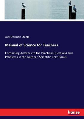 Manual of Science for Teachers: Containing Answers to the Practical Questions and Problems in the Author's Scientific Text Books by Steele, Joel Dorman