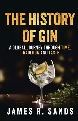 The History Of Gin: A Global Journey Through Time, Tradition and Taste by Sands, James R.