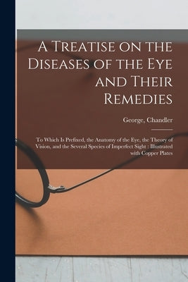 A Treatise on the Diseases of the Eye and Their Remedies: to Which is Prefixed, the Anatomy of the Eye, the Theory of Vision, and the Several Species by Chandler, George (Surgeon)