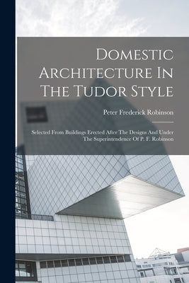 Domestic Architecture In The Tudor Style: Selected From Buildings Erected After The Designs And Under The Superintendence Of P. F. Robinson by Robinson, Peter Frederick