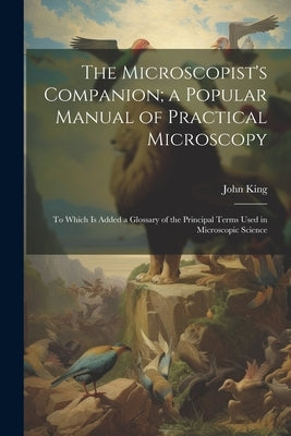 The Microscopist's Companion; a Popular Manual of Practical Microscopy: To Which Is Added a Glossary of the Principal Terms Used in Microscopic Scienc by King, John