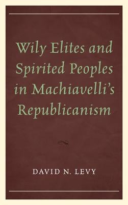 Wily Elites and Spirited Peoples in Machiavelli's Republicanism by Levy, David N.