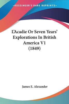 L'Acadie Or Seven Years' Explorations In British America V1 (1849) by Alexander, James E.