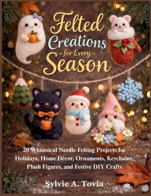 Felted Creations for Every Season: 20 Whimsical Needle Felting Projects for Holidays, Home Décor, Ornaments, Keychains, Plush Figures, and Festive DIY by Tovia, Sylvie A.