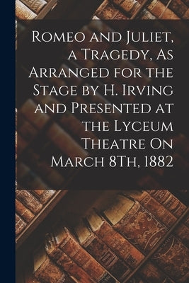 Romeo and Juliet, a Tragedy, As Arranged for the Stage by H. Irving and Presented at the Lyceum Theatre On March 8Th, 1882 by Anonymous