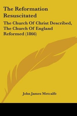 The Reformation Resuscitated: The Church Of Christ Described, The Church Of England Reformed (1866) by Metcalfe, John James