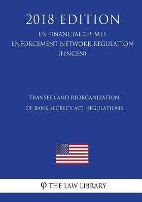 Transfer and Reorganization of Bank Secrecy Act Regulations (US Financial Crimes Enforcement Network Regulation) (FINCEN) (2018 Edition) by The Law Library