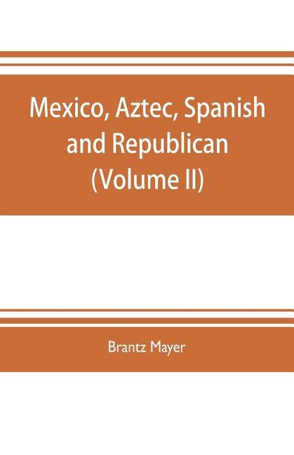 Mexico, Aztec, Spanish and republican: a historical, geographical, political, statistical and social account of that country from the period of the in by Mayer, Brantz