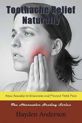 Toothache Relief Naturally: Home Remedies to Eliminate and Prevent Tooth Pain: The Alternative Healing Series by Anderson, Hayden