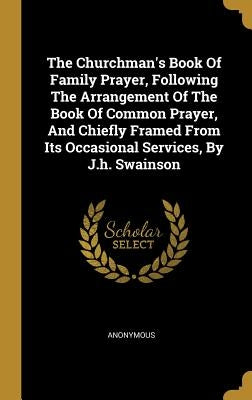 The Churchman's Book Of Family Prayer, Following The Arrangement Of The Book Of Common Prayer, And Chiefly Framed From Its Occasional Services, By J.h by Anonymous