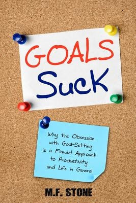 Goals Suck: Why the Obsession with Goal-Setting is a Flawed Approach to Productivity and Life in General by Stone, M. F.