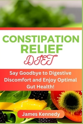 Constipation Relief Diet: Say Goodbye to Digestive Discomfort and Enjoy Optimal Gut Health! by Kennedy, James