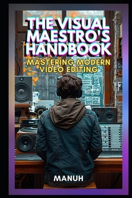 The Visual Maestro's Handbook: Mastering Modern Video Editing by Manuh, Yatendra Kumar Singh