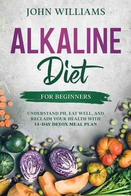 Alkaline Diet For Beginners: Understand pH, Eat Well, and Reclaim Your Health with 14-Day Detox Meal Plan by Williams, John