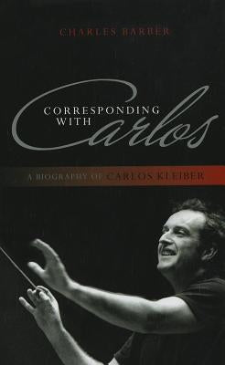 Corresponding with Carlos: A Biography of Carlos Kleiber by Barber, Charles