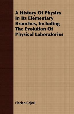 A History Of Physics In Its Elementary Branches, Including The Evolution Of Physical Laboratories by Cajori, Florian