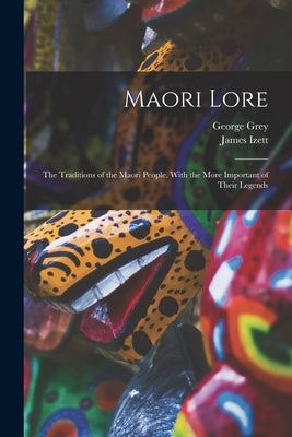 Maori Lore: The Traditions of the Maori People, With the More Important of Their Legends by Izett, James