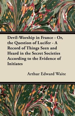 Devil-Worship in France - Or, the Question of Lucifer - A Record of Things Seen and Heard in the Secret Societies According to the Evidence of Initiat by Waite, Arthur Edward