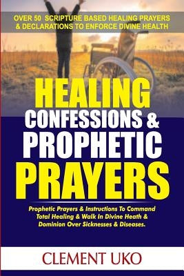 Healing Confessions & Prophetic Prayers: Prophetic Prayers & Instructions to Command Total Healing & Walk in Divine Health & Dominion over Sicknesses by Uko, Clement