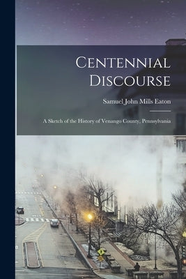 Centennial Discourse: A Sketch of the History of Venango County, Pennsylvania by Eaton, Samuel John Mills