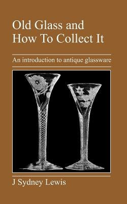 Old Glass and How to Collect It: An Introduction to Antique Glassware by Lewis, J. Sydney