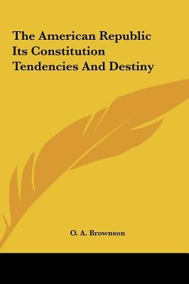 The American Republic Its Constitution Tendencies and Destiny by Brownson, Orestes Augustus