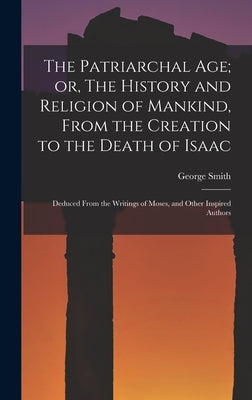 The Patriarchal age; or, The History and Religion of Mankind, From the Creation to the Death of Isaac: Deduced From the Writings of Moses, and Other I by Smith, George
