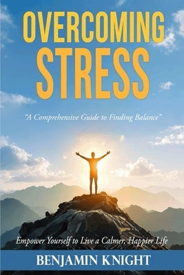 Overcoming Stress: A Comprehensive Guide to Finding Balance by Knight, Benjamin
