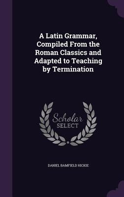 A Latin Grammar, Compiled From the Roman Classics and Adapted to Teaching by Termination by Hickie, Daniel Bamfield