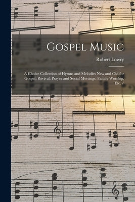 Gospel Music: a Choice Collection of Hymns and Melodies New and Old for Gospel, Revival, Prayer and Social Meetings, Family Worship, by Lowry, Robert 1826-1899