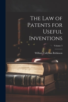 The Law of Patents for Useful Inventions; Volume 3 by Robinson, William Callyhan