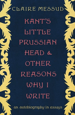 Kant's Little Prussian Head and Other Reasons Why I Write: An Autobiography in Essays by Messud, Claire