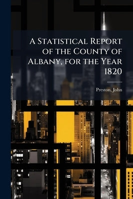 A Statistical Report of the County of Albany, for the Year 1820 by Preston, John 1755- [From Old Catalog]