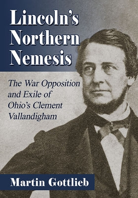 Lincoln's Northern Nemesis: The War Opposition and Exile of Ohio's Clement Vallandigham by Gottlieb, Martin
