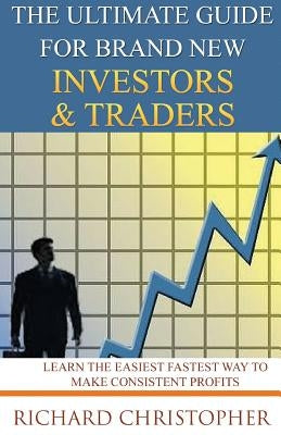 The Ultimate Guide for Brand New Investors & Traders: Learn the Easiest Fastest Way to Make Consistent Profits by Christopher, Richard