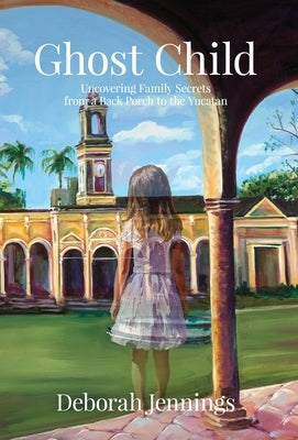 Ghost Child: Uncovering Family Secrets from a Back Porch to the Yucatan by Jennings, Deborah