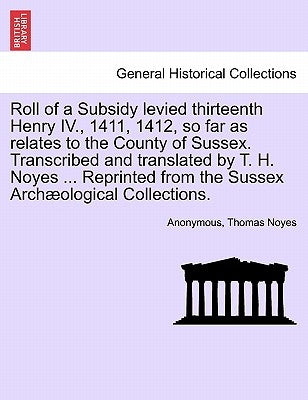 Roll of a Subsidy Levied Thirteenth Henry IV., 1411, 1412, So Far as Relates to the County of Sussex. Transcribed and Translated by T. H. Noyes ... Re by Anonymous