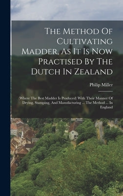 The Method Of Cultivating Madder, As It Is Now Practised By The Dutch In Zealand: (where The Best Madder Is Produced) With Their Manner Of Drying, Sta by Miller, Philip