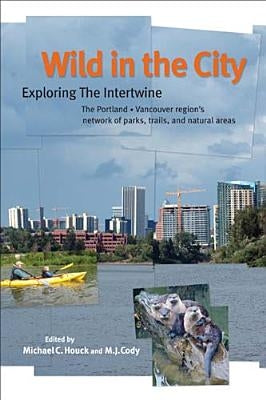 Wild in the City: Exploring the Intertwine: The Portland-Vancouver Region's Network of Parks, Trails, and Natural Areas by Houck, Michael C.
