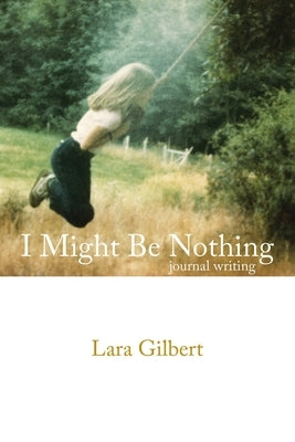I Might Be Nothing: Journal Writing by Lara Gilbert by Gilbert, Lara