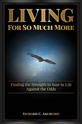 Living for So Much More: Finding the Strenght to Soar in Life Against the Odds by Akubuiro, Richard