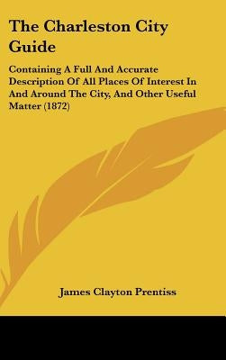 The Charleston City Guide: Containing A Full And Accurate Description Of All Places Of Interest In And Around The City, And Other Useful Matter (1872) by Prentiss, James Clayton