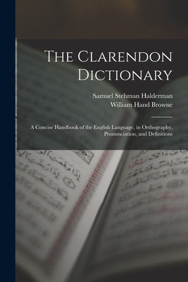 The Clarendon Dictionary: A Concise Handbook of the English Language, in Orthography, Pronunciation, and Definitions by Browne, William Hand