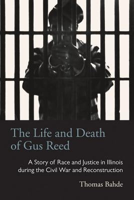 The Life and Death of Gus Reed: A Story of Race and Justice in Illinois during the Civil War and Reconstruction by Bahde, Thomas