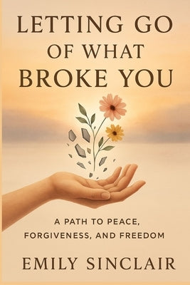 Letting Go of What Broke You: A Path to Peace, Forgiveness, and Freedom by Sinclair, Emily