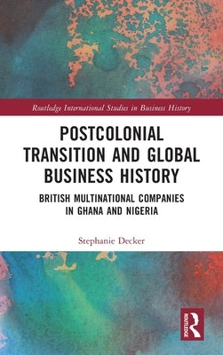 Postcolonial Transition and Global Business History: British Multinational Companies in Ghana and Nigeria by Decker, Stephanie